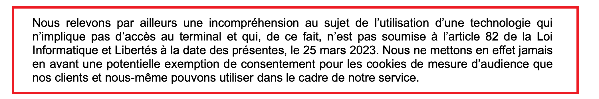 extrait de lettre ouverte stipulant : nous relevons par ailleurs une incompréhension au sujet de l'utilisation d'une technologie qui n'implique pas d'accès au terminal et qui, de ce fait, n'est pas soumise à l'article 82 de la loi informatique et libertés à la date des présente, le 25 mars 2023.