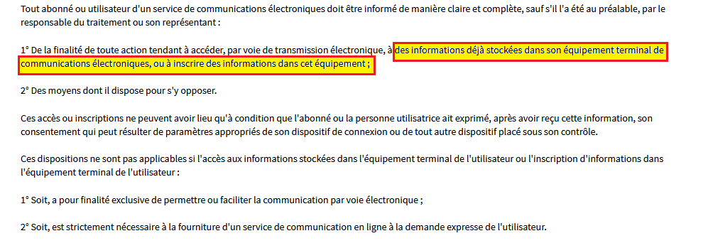 extrait de l'article 82 de la loi informatique et libertés : Tout abonné ou utilisateur d'un service de communications électroniques doit être informé de manière claire et complète, sauf s'il l'a été au préalable, par le responsable du traitement ou son représentant :
1° De la finalité de toute action tendant à accéder, par voie de transmission électronique, à des informations déjà stockées dans son équipement terminal de communications électroniques, ou à inscrire des informations dans cet équipement
