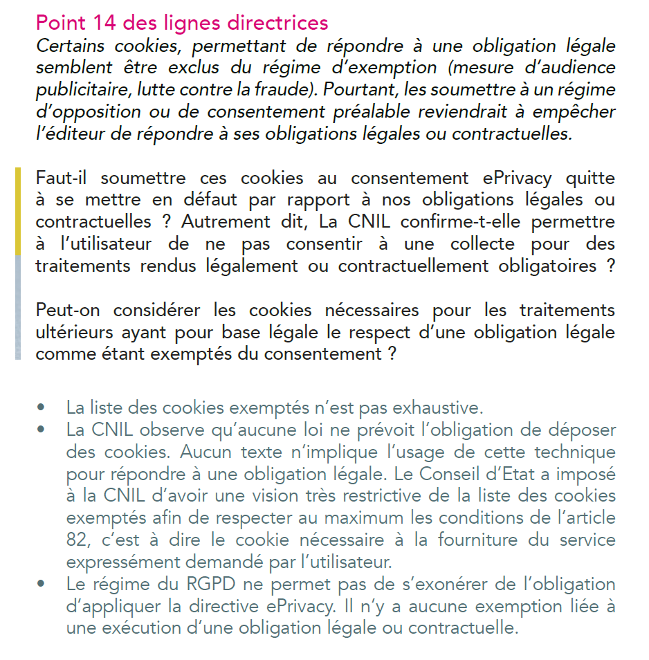 Certains cookies, permettant de répondre à une obligation légale
semblent être exclus du régime d’exemption (mesure d’audience
publicitaire, lutte contre la fraude). Pourtant, les soumettre à un régime
d’opposition ou de consentement préalable reviendrait à empêcher
l’éditeur de répondre à ses obligations légales ou contractuelles.
Faut-il soumettre ces cookies au consentement ePrivacy quitte
à se mettre en défaut par rapport à nos obligations légales ou
contractuelles ? Autrement dit, La CNIL confirme-t-elle permettre
à l’utilisateur de ne pas consentir à une collecte pour des
traitements rendus légalement ou contractuellement obligatoires ?
Peut-on considérer les cookies nécessaires pour les traitements
ultérieurs ayant pour base légale le respect d’une obligation légale
comme étant exemptés du consentement ?
• La liste des cookies exemptés n’est pas exhaustive.
• La CNIL observe qu’aucune loi ne prévoit l’obligation de déposer
des cookies. Aucun texte n‘implique l’usage de cette technique
pour répondre à une obligation légale. Le Conseil d’Etat a imposé
à la CNIL d’avoir une vision très restrictive de la liste des cookies
exemptés afin de respecter au maximum les conditions de l’article
82, c’est à dire le cookie nécessaire à la fourniture du service
expressément demandé par l’utilisateur.
• Le régime du RGPD ne permet pas de s’exonérer de l’obligation
d’appliquer la directive ePrivacy. Il n’y a aucune exemption liée à
une exécution d’une obligation légale ou contractuelle.