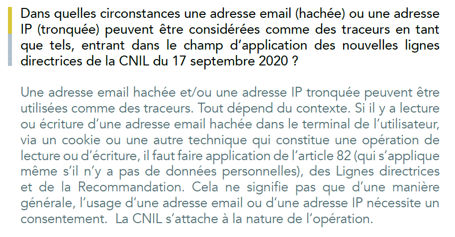 Dans quelles circonstances une adresse email (hachée) ou une adresse
IP (tronquée) peuvent être considérées comme des traceurs en tant
que tels, entrant dans le champ d’application des nouvelles lignes
directrices de la CNIL du 17 septembre 2020 ?
Une adresse email hachée et/ou une adresse IP tronquée peuvent être
utilisées comme des traceurs. Tout dépend du contexte. Si il y a lecture
ou écriture d’une adresse email hachée dans le terminal de l’utilisateur,
via un cookie ou une autre technique qui constitue une opération de
lecture ou d’écriture, il faut faire application de l’article 82 (qui s’applique
même s’il n’y a pas de données personnelles), des Lignes directrices
et de la Recommandation. Cela ne signifie pas que d’une manière
générale, l’usage d’une adresse email ou d’une adresse IP nécessite un
consentement. La CNIL s’attache à la nature de l’opération.