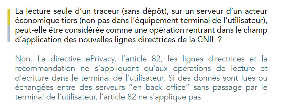 Dans quelles circonstances une adresse email (hachée) ou une adresse
IP (tronquée) peuvent être considérées comme des traceurs en tant
que tels, entrant dans le champ d’application des nouvelles lignes
directrices de la CNIL du 17 septembre 2020 ?
Une adresse email hachée et/ou une adresse IP tronquée peuvent être
utilisées comme des traceurs. Tout dépend du contexte. Si il y a lecture
ou écriture d’une adresse email hachée dans le terminal de l’utilisateur,
via un cookie ou une autre technique qui constitue une opération de
lecture ou d’écriture, il faut faire application de l’article 82 (qui s’applique
même s’il n’y a pas de données personnelles), des Lignes directrices
et de la Recommandation. Cela ne signifie pas que d’une manière
générale, l’usage d’une adresse email ou d’une adresse IP nécessite un
consentement. La CNIL s’attache à la nature de l’opération.