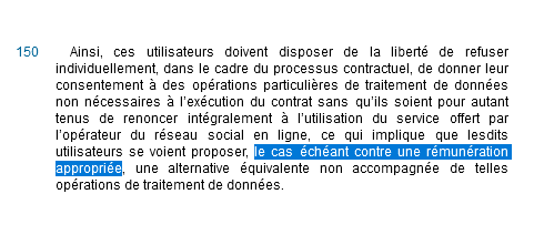 Ainsi, ces utilisateurs doivent disposer de la liberté de refuser individuellement, dans le cadre du processus contractuel, de donner leur consentement à des opérations particulières de traitement de données non nécessaires à l’exécution du contrat sans qu’ils soient pour autant tenus de renoncer intégralement à l’utilisation du service offert par l’opérateur du réseau social en ligne, ce qui implique que lesdits utilisateurs se voient proposer, le cas échéant contre une rémunération appropriée, une alternative équivalente non accompagnée de telles opérations de traitement de données.
